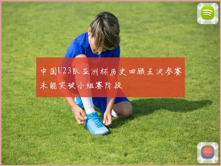 中国U23队亚洲杯历史回顾五次参赛未能突破小组赛阶段