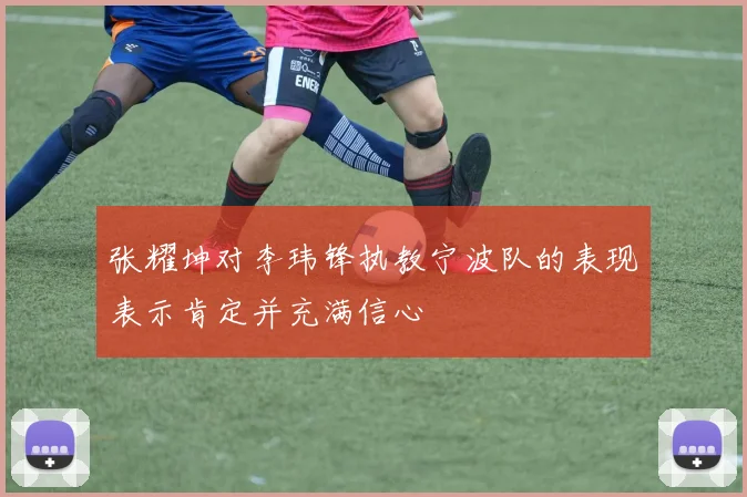 张耀坤对李玮锋执教宁波队的表现表示肯定并充满信心