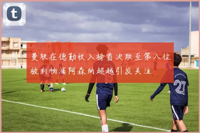 曼联在德勤收入榜首次跌至第八位被利物浦阿森纳超越引发关注