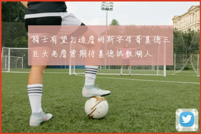 骑士有望打造詹姆斯字母哥基德三巨头老詹曾期待基德执教湖人