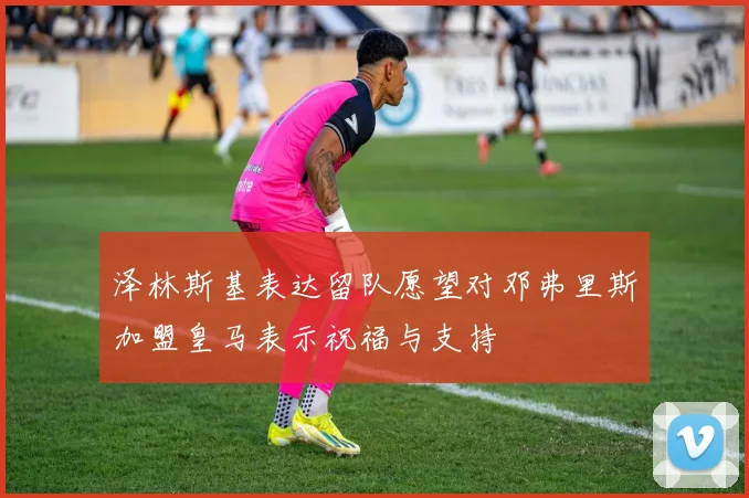 泽林斯基表达留队愿望对邓弗里斯加盟皇马表示祝福与支持