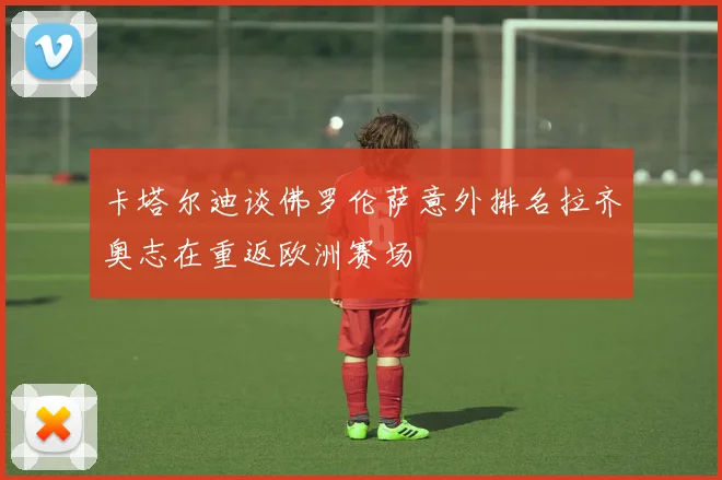 卡塔尔迪谈佛罗伦萨意外排名拉齐奥志在重返欧洲赛场