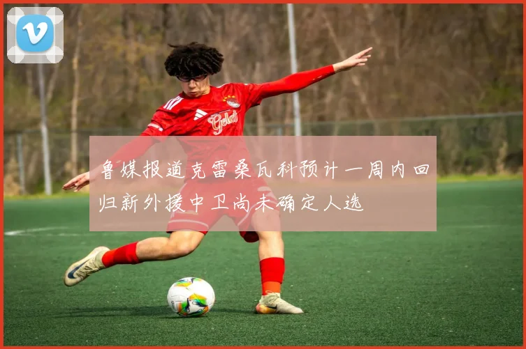 鲁媒报道克雷桑瓦科预计一周内回归新外援中卫尚未确定人选