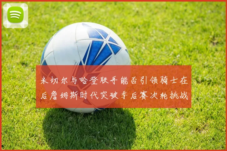 米切尔与哈登联手能否引领骑士在后詹姆斯时代突破季后赛次轮挑战
