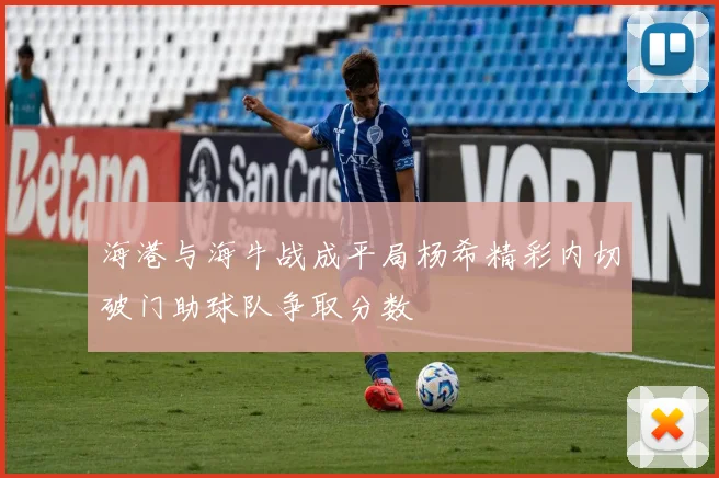 海港与海牛战成平局杨希精彩内切破门助球队争取分数