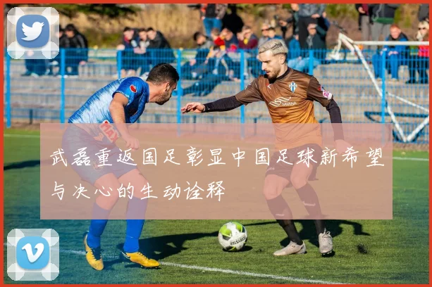 武磊重返国足彰显中国足球新希望与决心的生动诠释