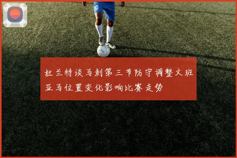 杜兰特谈马刺第三节防守调整文班亚马位置变化影响比赛走势