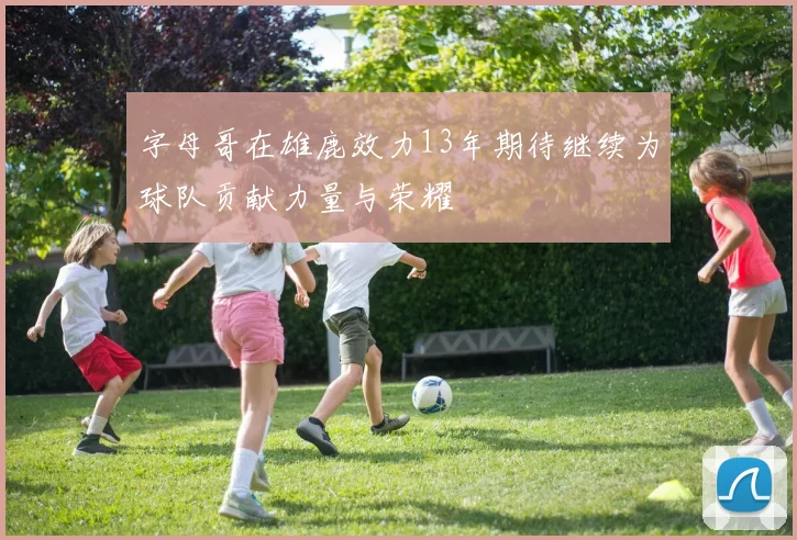 字母哥在雄鹿效力13年期待继续为球队贡献力量与荣耀