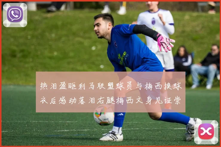 热泪盈眶利马联盟球员与梅西换球衣后感动落泪右腿梅西文身见证崇拜之情