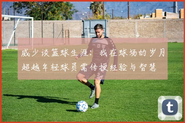 威少谈篮球生涯：我在球场的岁月超越年轻球员需传授经验与智慧