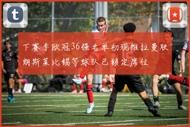 下赛季欧冠36强名单初现维拉曼联朗斯莱比锡等球队已锁定席位