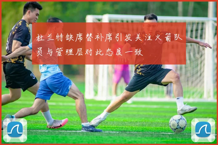 杜兰特缺席替补席引发关注火箭队员与管理层对此态度一致