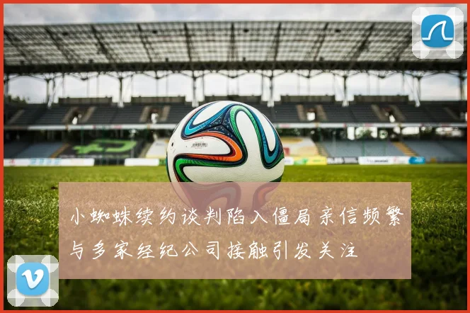 小蜘蛛续约谈判陷入僵局亲信频繁与多家经纪公司接触引发关注
