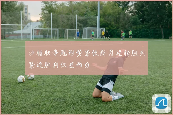 沙特联争冠形势紧张新月逆转胜利紧追胜利仅差两分