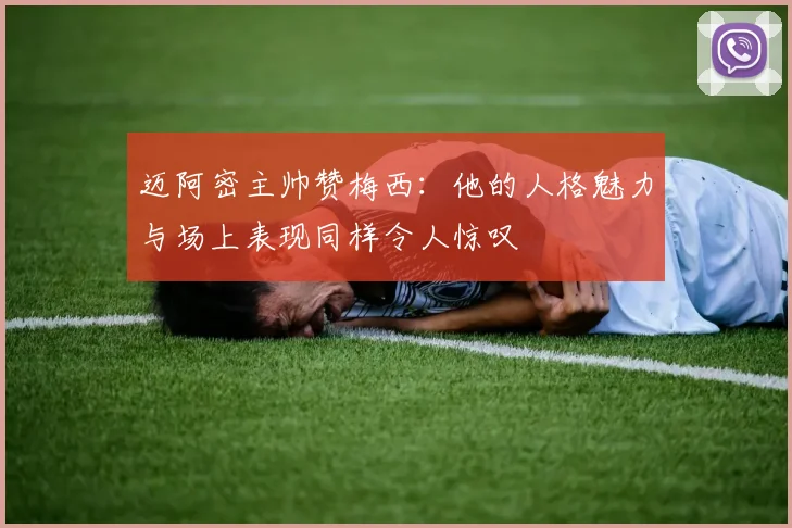 迈阿密主帅赞梅西：他的人格魅力与场上表现同样令人惊叹