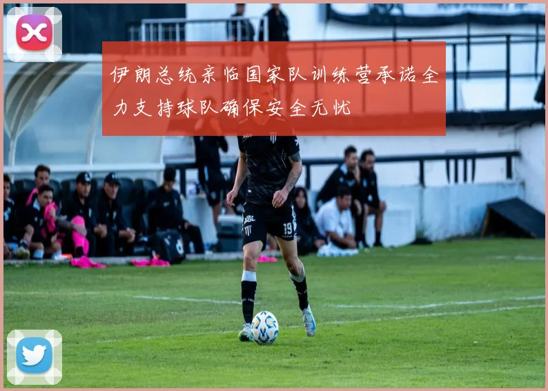 伊朗总统亲临国家队训练营承诺全力支持球队确保安全无忧