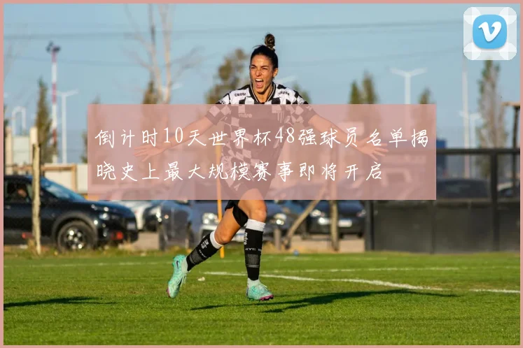 倒计时10天世界杯48强球员名单揭晓史上最大规模赛事即将开启