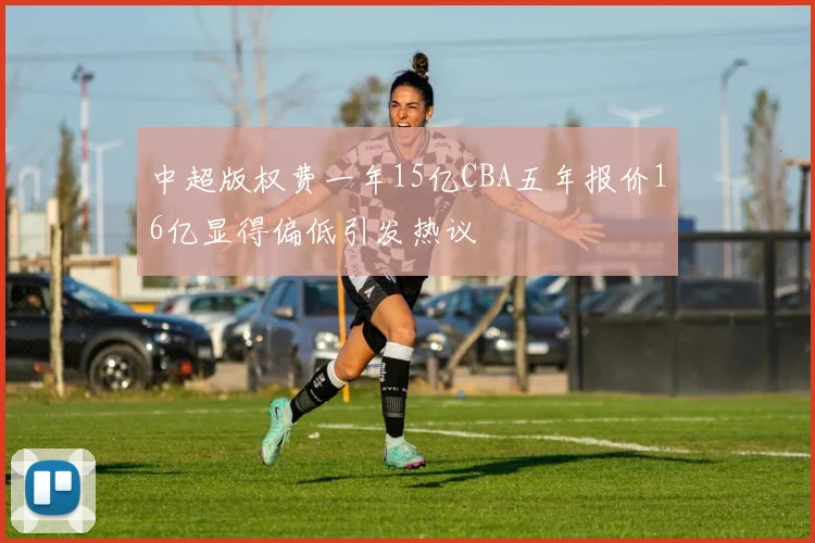 中超版权费一年15亿CBA五年报价16亿显得偏低引发热议