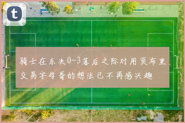 骑士在东决0-3落后之际对用莫布里交易字母哥的想法已不再感兴趣